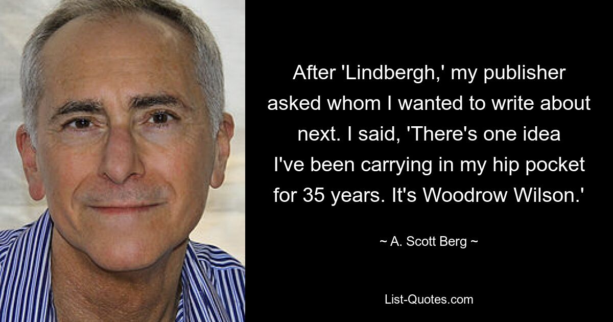 After 'Lindbergh,' my publisher asked whom I wanted to write about next. I said, 'There's one idea I've been carrying in my hip pocket for 35 years. It's Woodrow Wilson.' — © A. Scott Berg