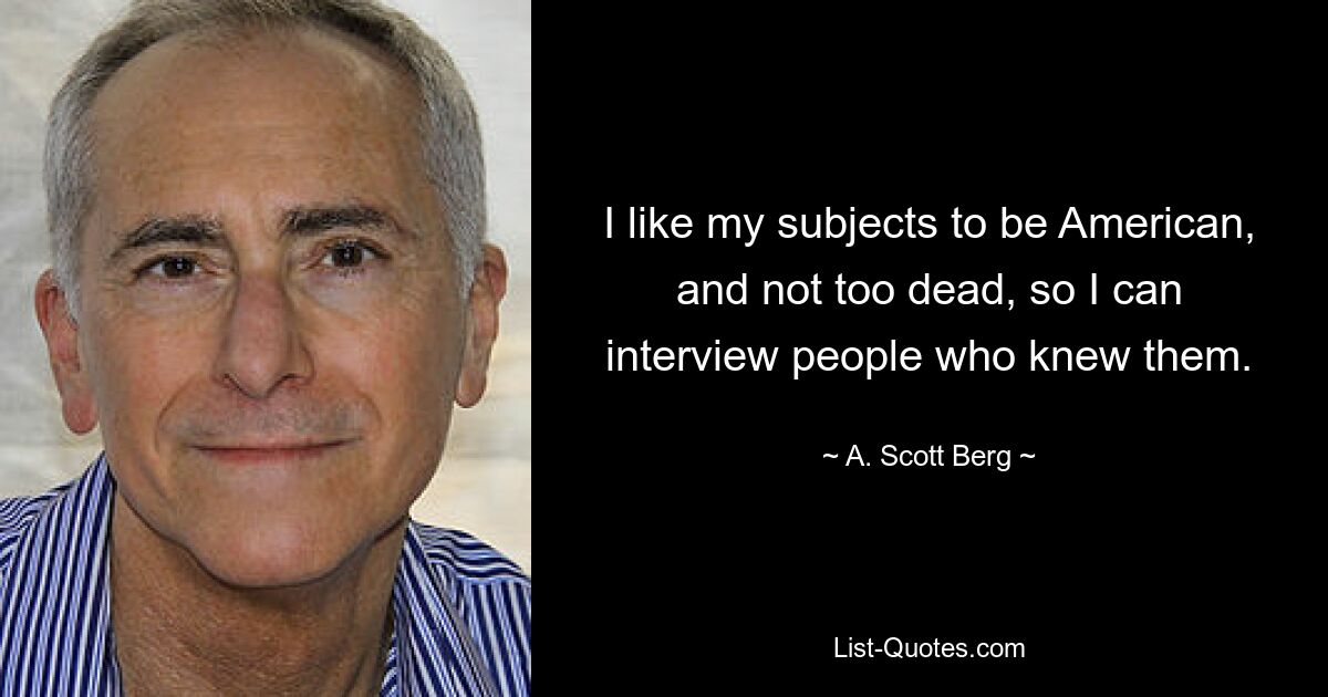 I like my subjects to be American, and not too dead, so I can interview people who knew them. — © A. Scott Berg