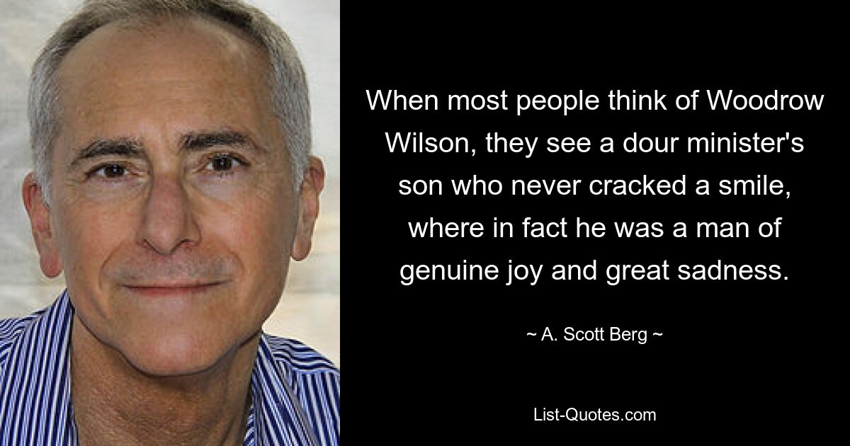 When most people think of Woodrow Wilson, they see a dour minister's son who never cracked a smile, where in fact he was a man of genuine joy and great sadness. — © A. Scott Berg