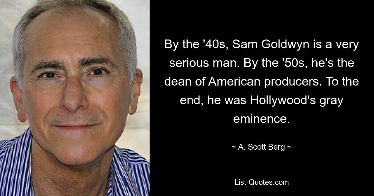 By the '40s, Sam Goldwyn is a very serious man. By the '50s, he's the dean of American producers. To the end, he was Hollywood's gray eminence. — © A. Scott Berg