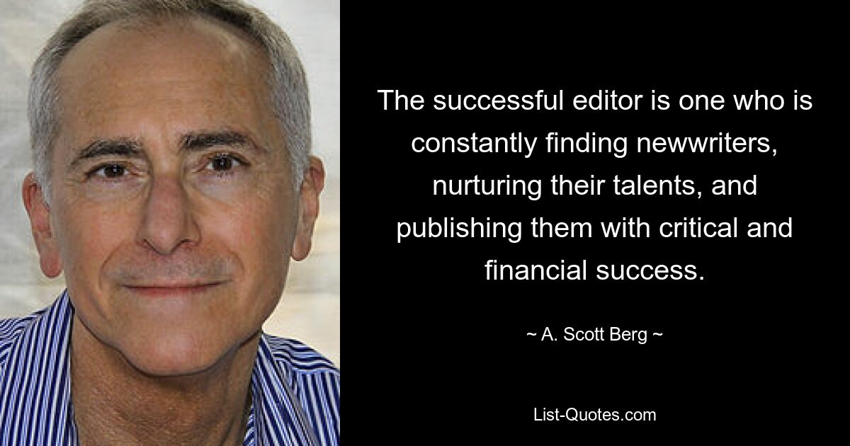 The successful editor is one who is constantly finding newwriters, nurturing their talents, and publishing them with critical and financial success. — © A. Scott Berg