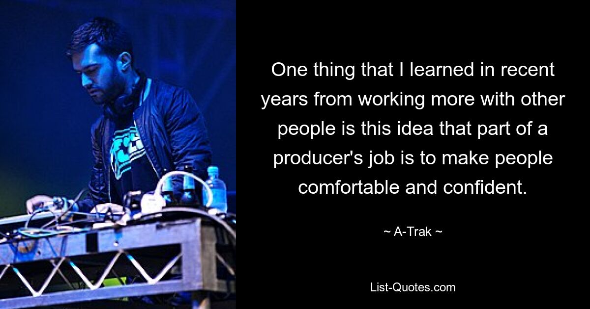 One thing that I learned in recent years from working more with other people is this idea that part of a producer's job is to make people comfortable and confident. — © A-Trak