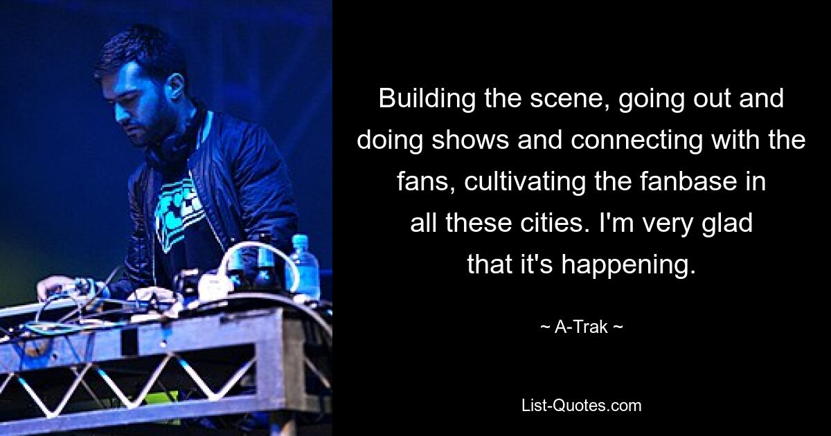 Building the scene, going out and doing shows and connecting with the fans, cultivating the fanbase in all these cities. I'm very glad that it's happening. — © A-Trak