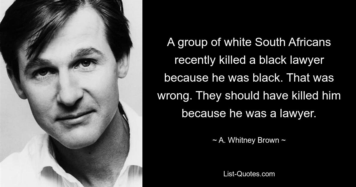 A group of white South Africans recently killed a black lawyer because he was black. That was wrong. They should have killed him because he was a lawyer. — © A. Whitney Brown