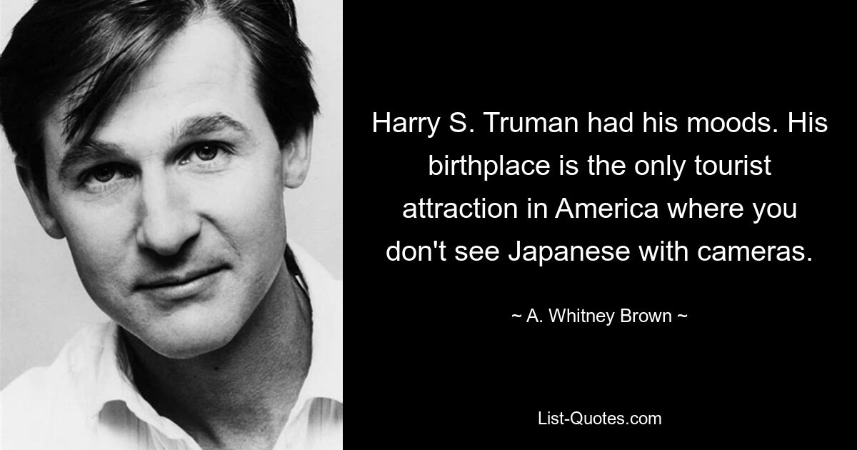 Harry S. Truman had his moods. His birthplace is the only tourist attraction in America where you don't see Japanese with cameras. — © A. Whitney Brown