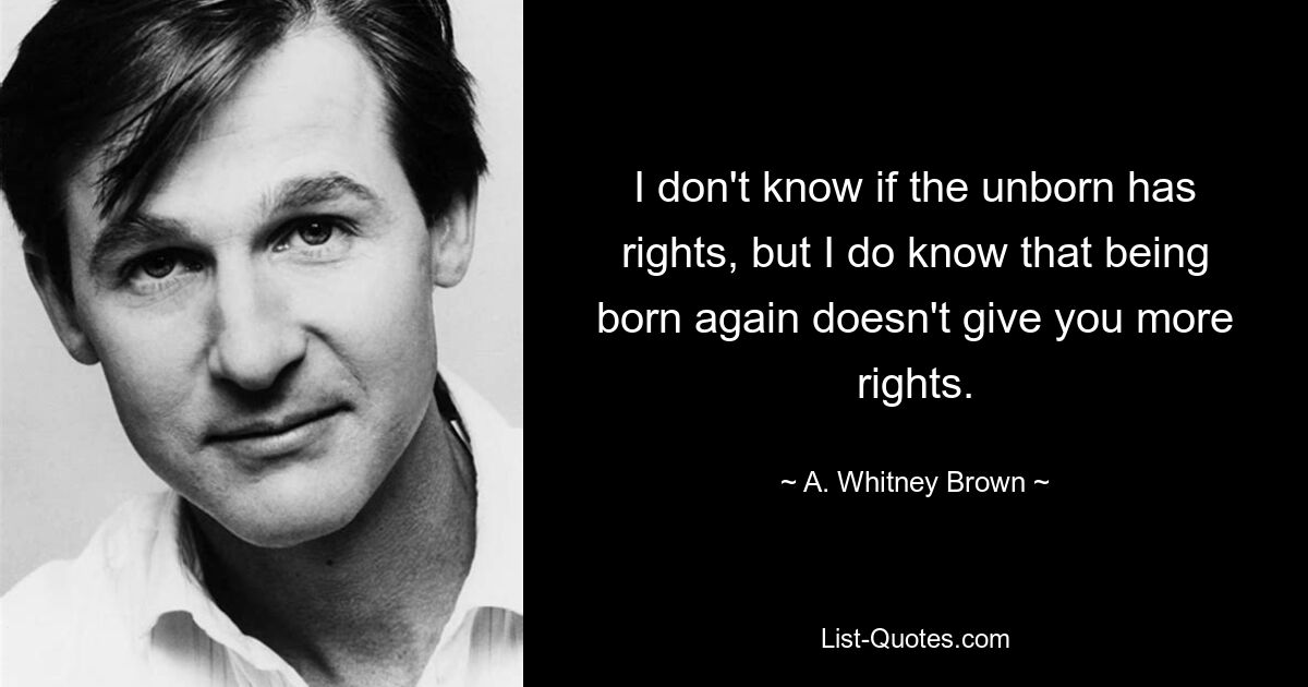 I don't know if the unborn has rights, but I do know that being born again doesn't give you more rights. — © A. Whitney Brown