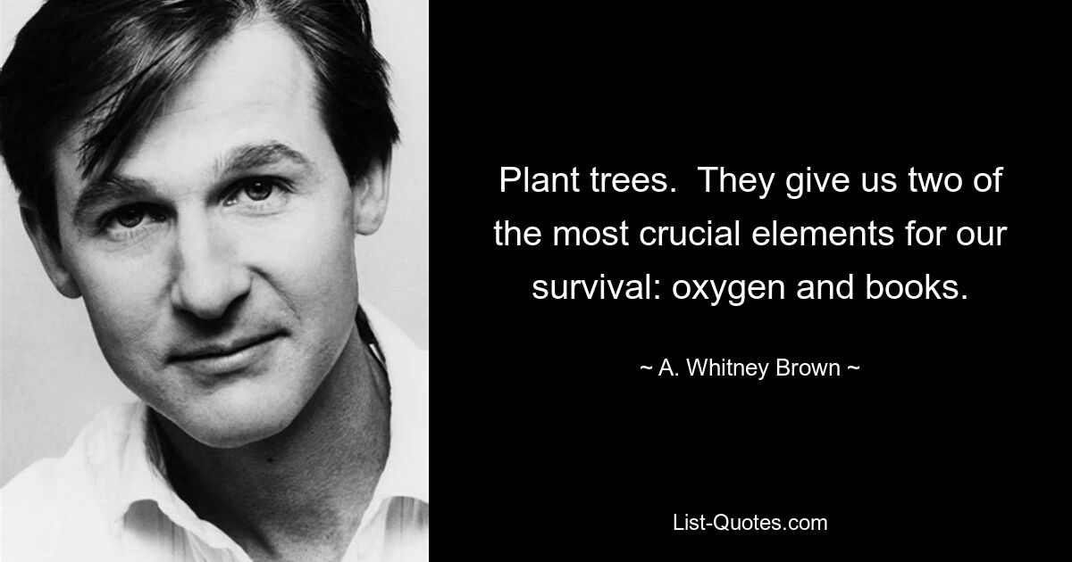 Plant trees.  They give us two of the most crucial elements for our survival: oxygen and books. — © A. Whitney Brown