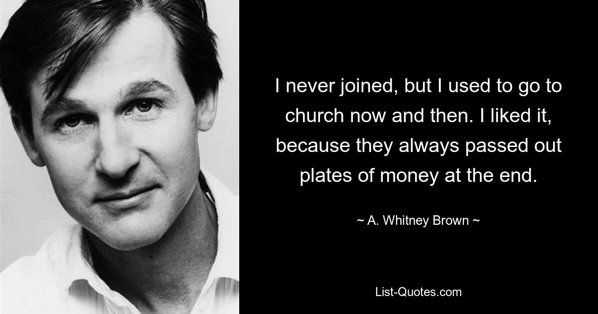 I never joined, but I used to go to church now and then. I liked it, because they always passed out plates of money at the end. — © A. Whitney Brown