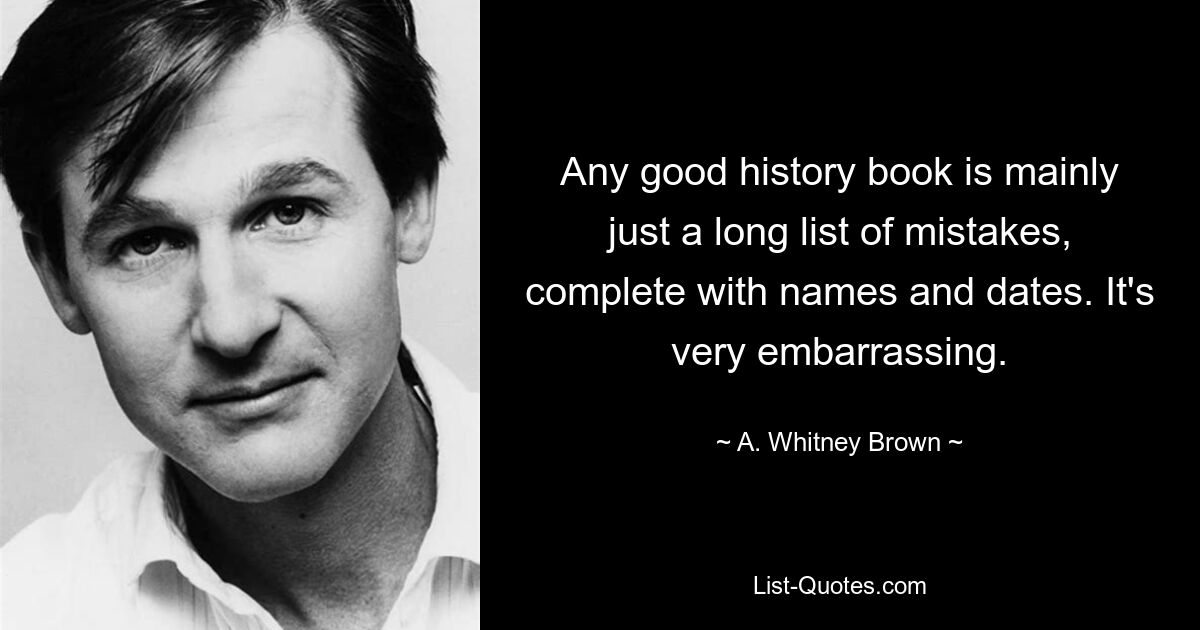 Any good history book is mainly just a long list of mistakes, complete with names and dates. It's very embarrassing. — © A. Whitney Brown