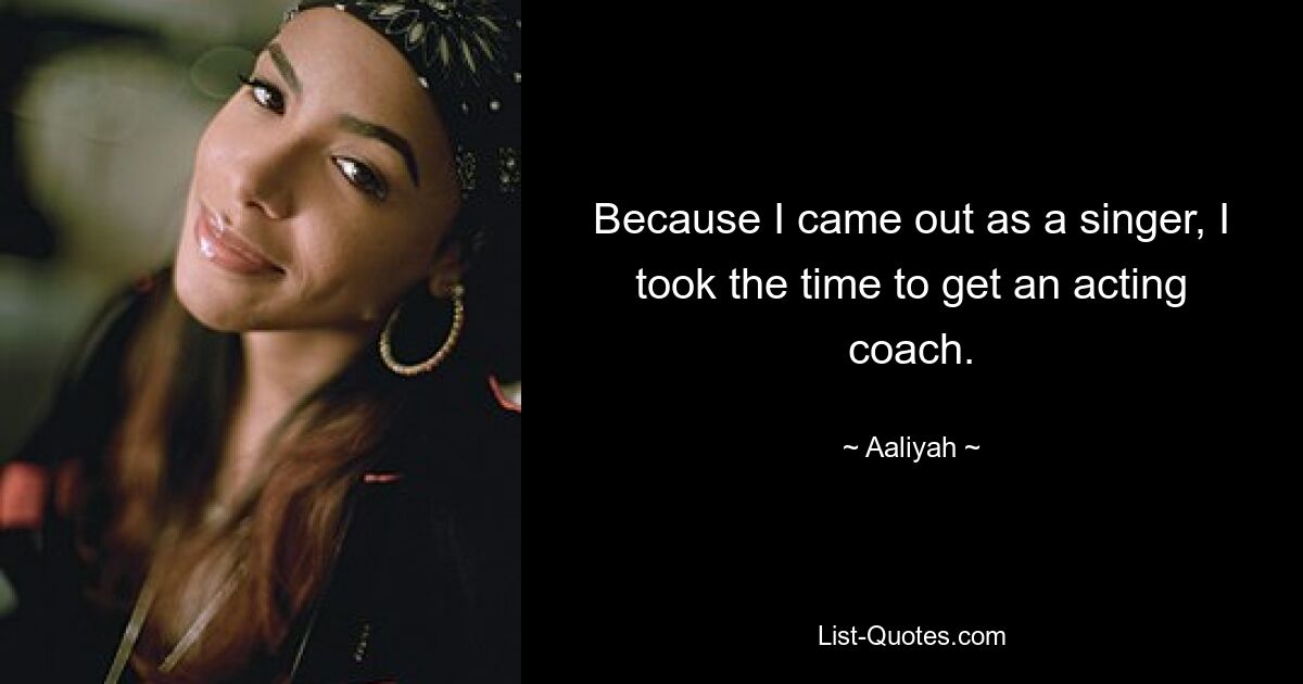 Because I came out as a singer, I took the time to get an acting coach. — © Aaliyah