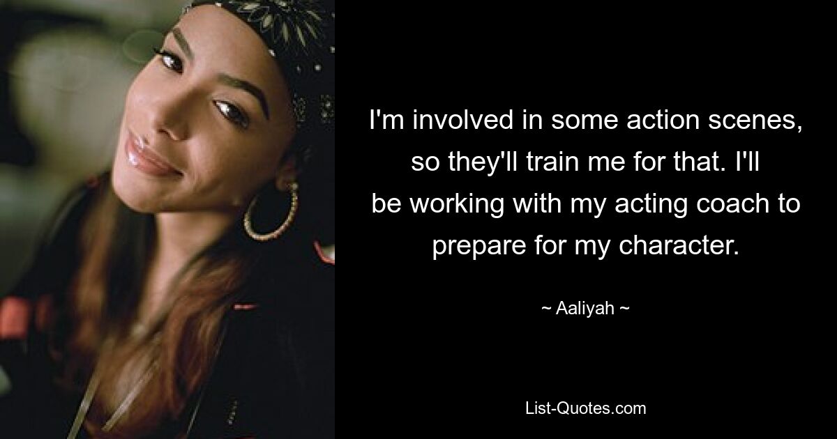 I'm involved in some action scenes, so they'll train me for that. I'll be working with my acting coach to prepare for my character. — © Aaliyah