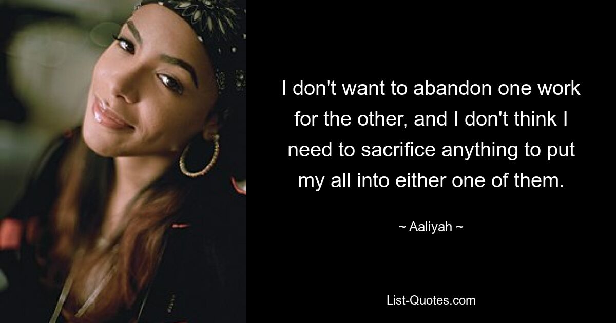 I don't want to abandon one work for the other, and I don't think I need to sacrifice anything to put my all into either one of them. — © Aaliyah