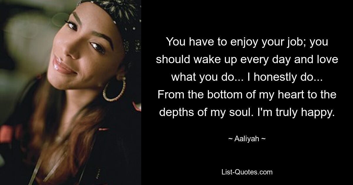 You have to enjoy your job; you should wake up every day and love what you do... I honestly do... From the bottom of my heart to the depths of my soul. I'm truly happy. — © Aaliyah