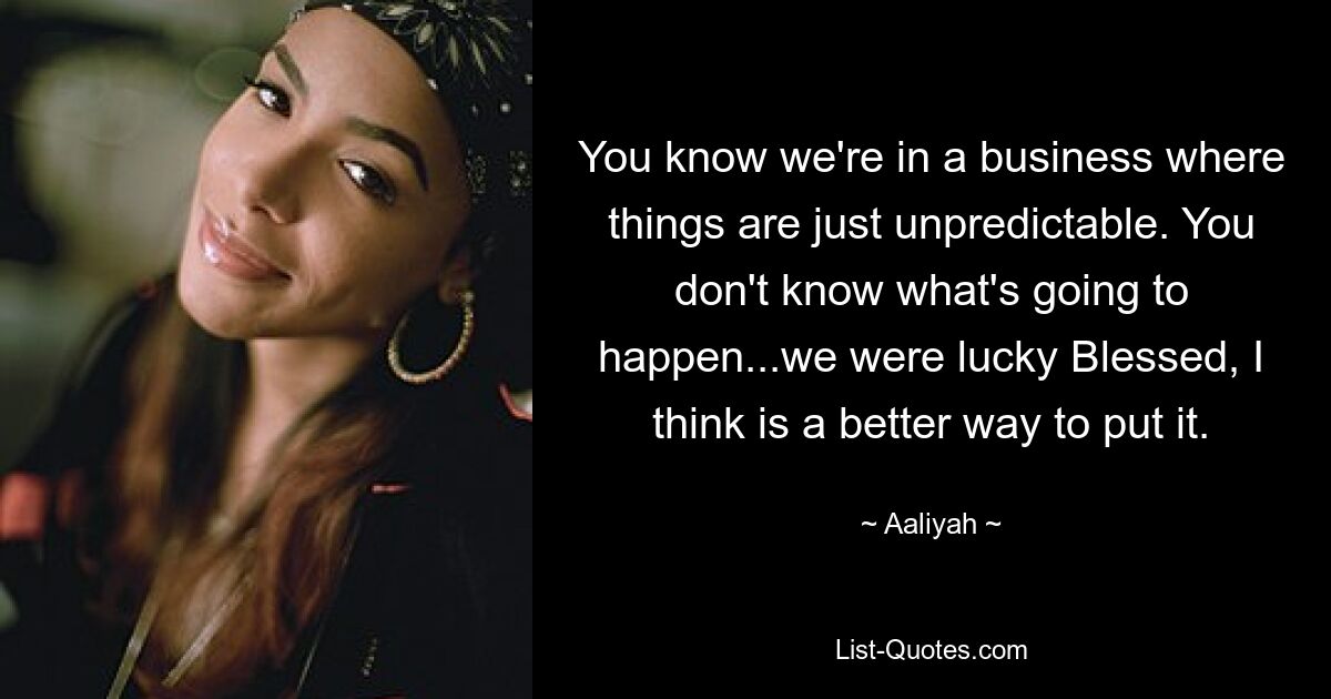 You know we're in a business where things are just unpredictable. You don't know what's going to happen...we were lucky Blessed, I think is a better way to put it. — © Aaliyah