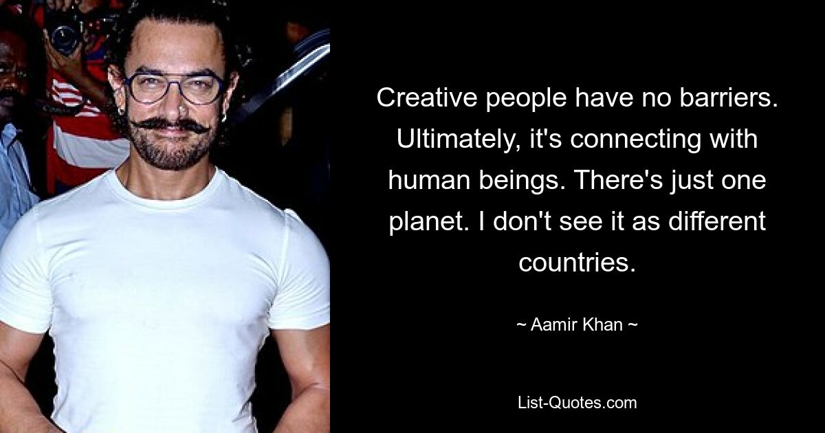 Creative people have no barriers. Ultimately, it's connecting with human beings. There's just one planet. I don't see it as different countries. — © Aamir Khan