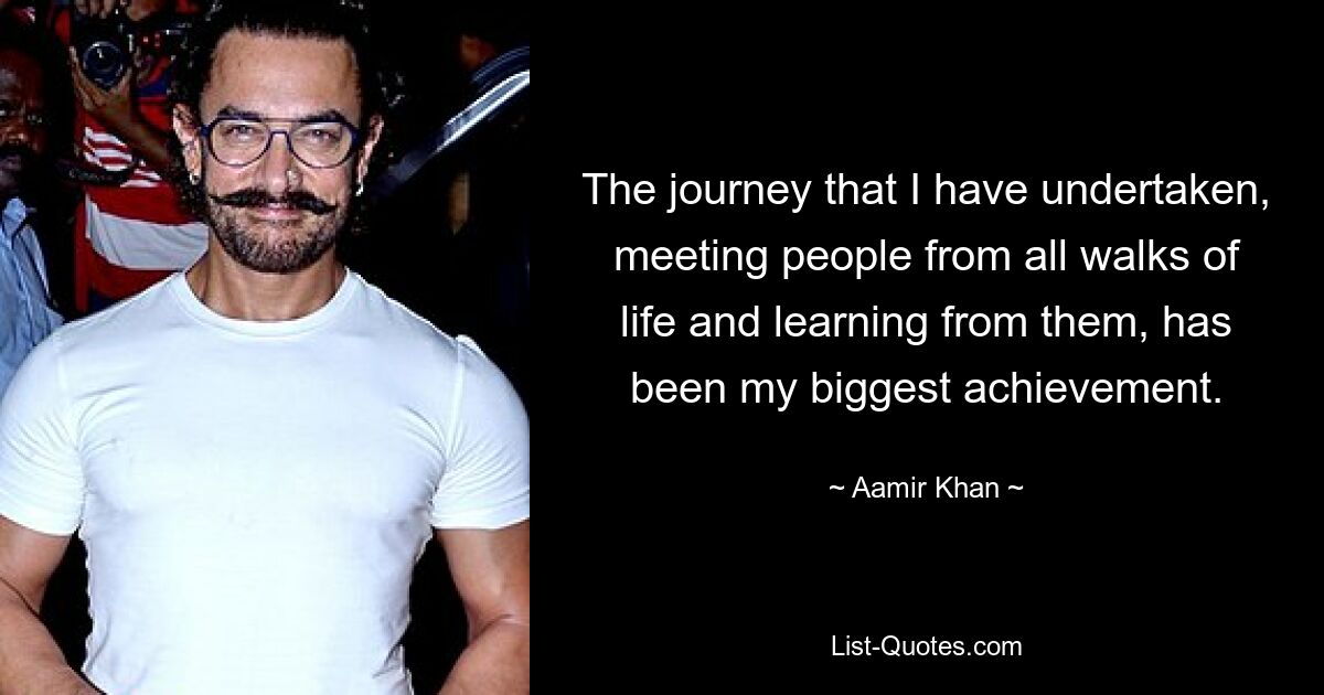 The journey that I have undertaken, meeting people from all walks of life and learning from them, has been my biggest achievement. — © Aamir Khan