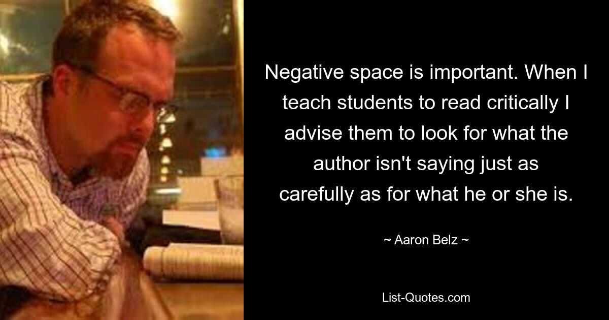 Negative space is important. When I teach students to read critically I advise them to look for what the author isn't saying just as carefully as for what he or she is. — © Aaron Belz