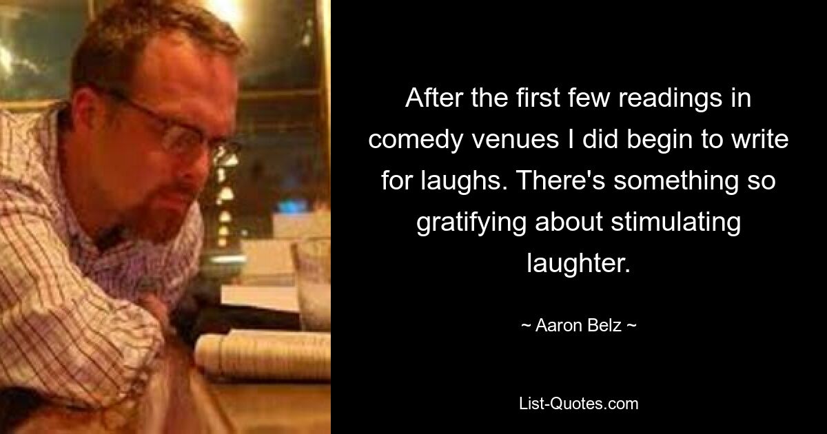 After the first few readings in comedy venues I did begin to write for laughs. There's something so gratifying about stimulating laughter. — © Aaron Belz