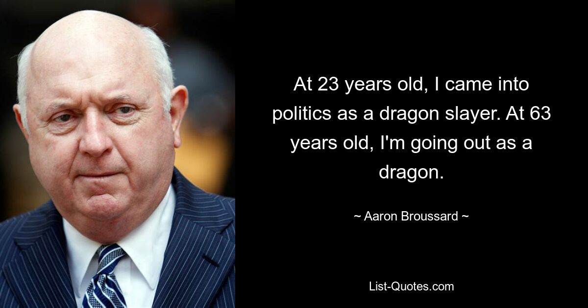 At 23 years old, I came into politics as a dragon slayer. At 63 years old, I'm going out as a dragon. — © Aaron Broussard