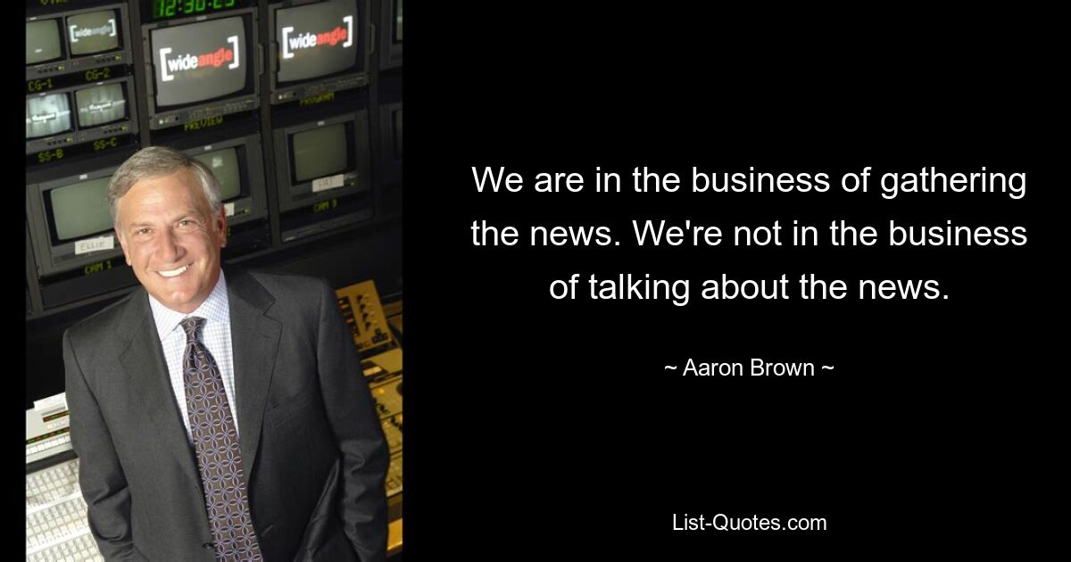 We are in the business of gathering the news. We're not in the business of talking about the news. — © Aaron Brown