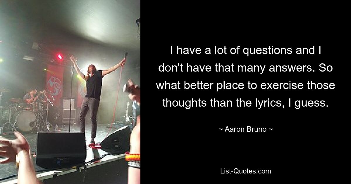 I have a lot of questions and I don't have that many answers. So what better place to exercise those thoughts than the lyrics, I guess. — © Aaron Bruno