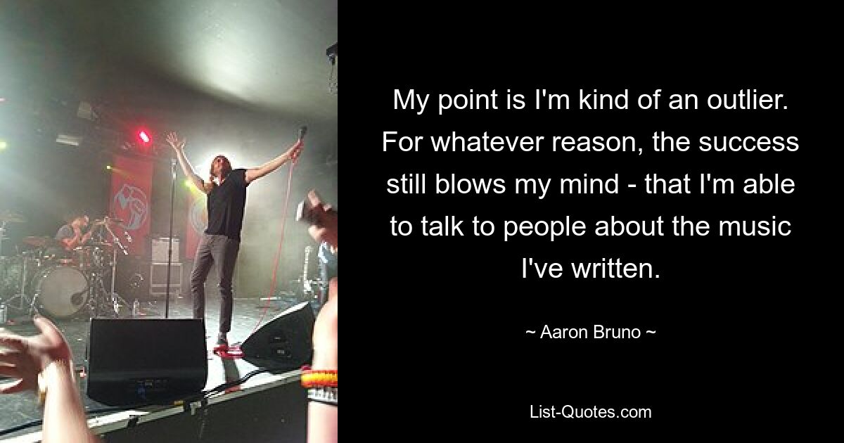 My point is I'm kind of an outlier. For whatever reason, the success still blows my mind - that I'm able to talk to people about the music I've written. — © Aaron Bruno