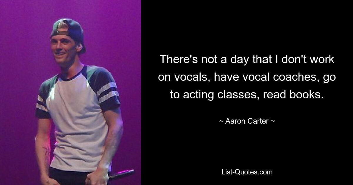 There's not a day that I don't work on vocals, have vocal coaches, go to acting classes, read books. — © Aaron Carter