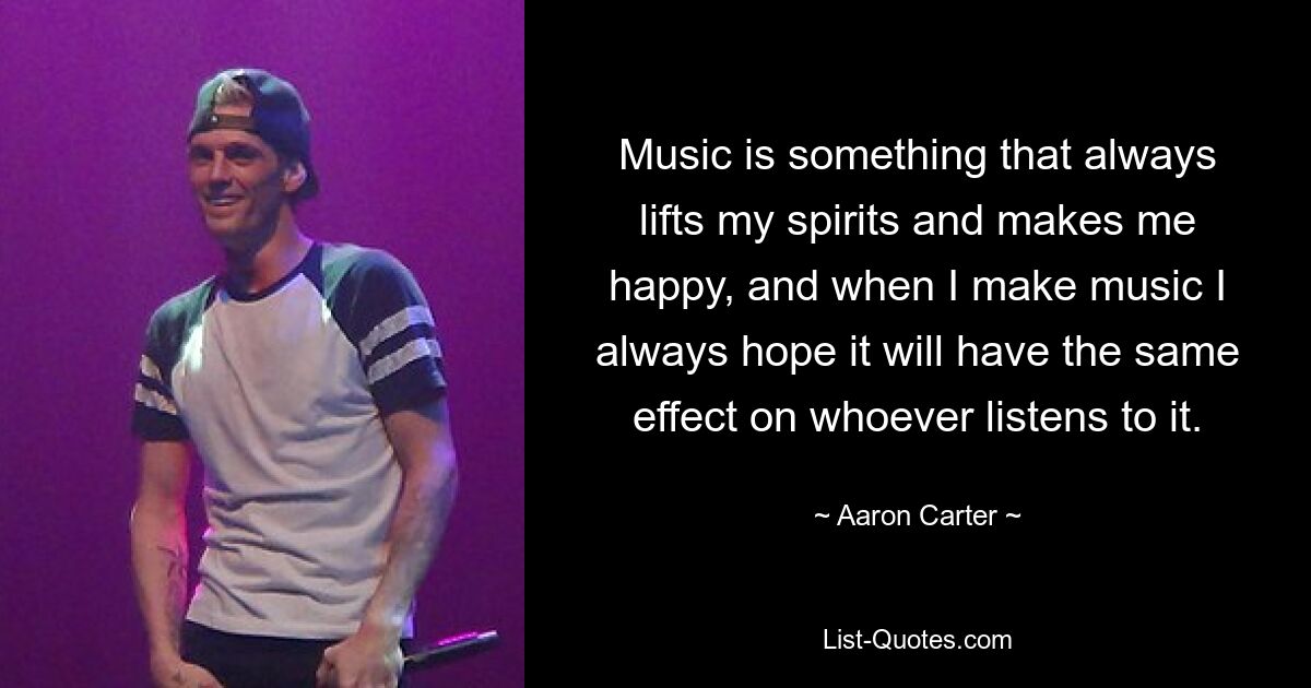 Music is something that always lifts my spirits and makes me happy, and when I make music I always hope it will have the same effect on whoever listens to it. — © Aaron Carter