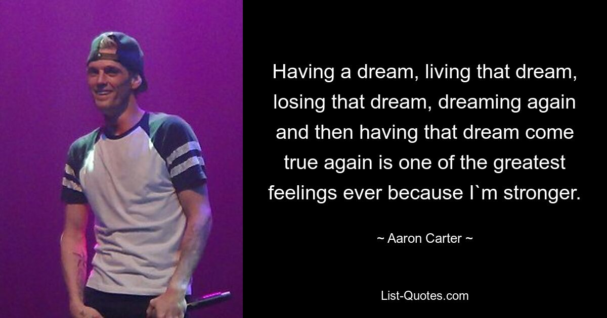 Having a dream, living that dream, losing that dream, dreaming again and then having that dream come true again is one of the greatest feelings ever because I`m stronger. — © Aaron Carter