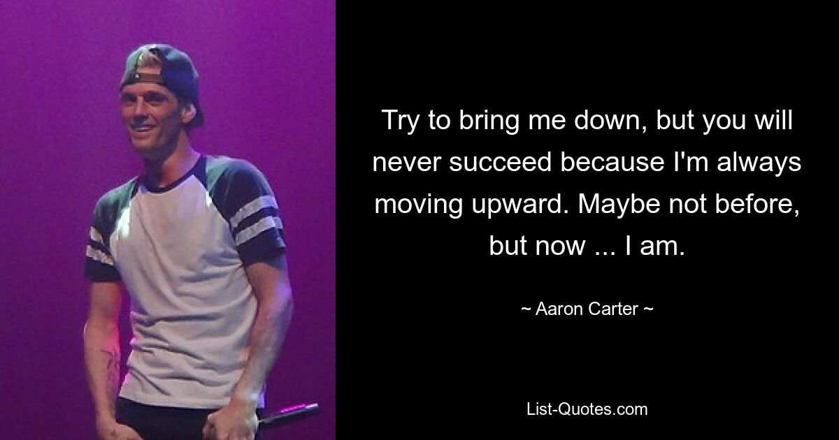 Try to bring me down, but you will never succeed because I'm always moving upward. Maybe not before, but now ... I am. — © Aaron Carter