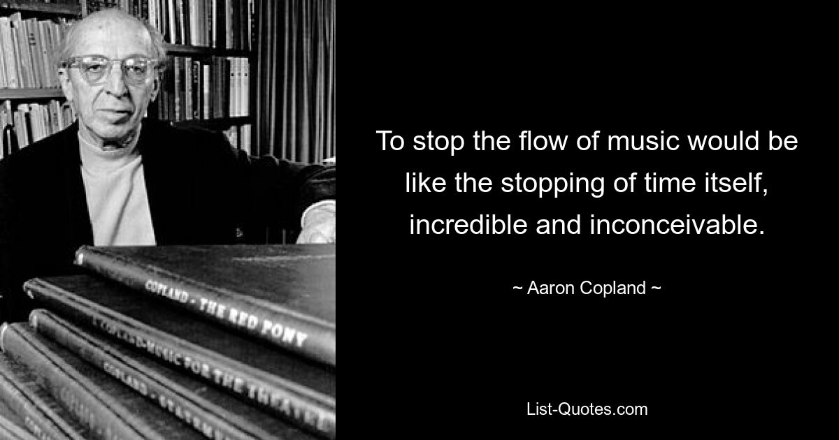 To stop the flow of music would be like the stopping of time itself, incredible and inconceivable. — © Aaron Copland