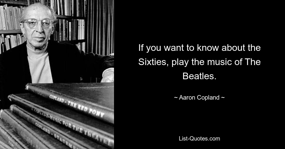 If you want to know about the Sixties, play the music of The Beatles. — © Aaron Copland