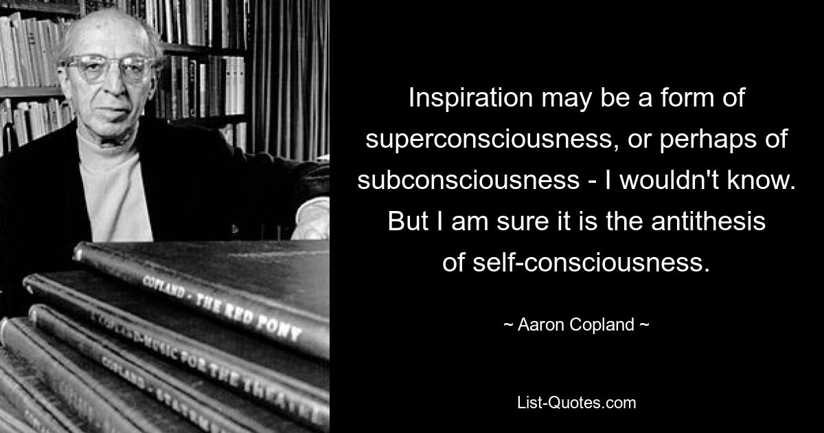 Inspiration may be a form of superconsciousness, or perhaps of subconsciousness - I wouldn't know. But I am sure it is the antithesis of self-consciousness. — © Aaron Copland