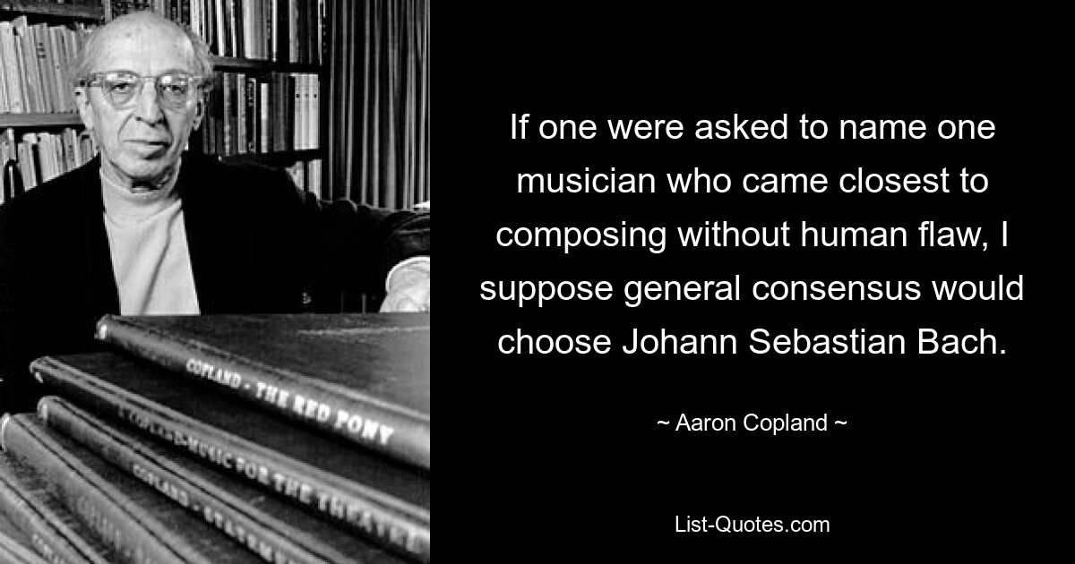 If one were asked to name one musician who came closest to composing without human flaw, I suppose general consensus would choose Johann Sebastian Bach. — © Aaron Copland