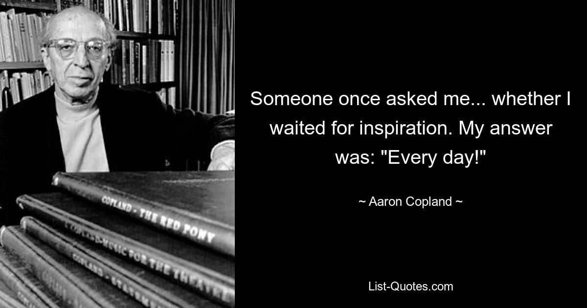 Someone once asked me... whether I waited for inspiration. My answer was: "Every day!" — © Aaron Copland