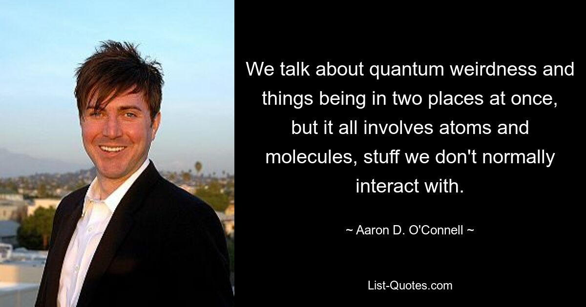 We talk about quantum weirdness and things being in two places at once, but it all involves atoms and molecules, stuff we don't normally interact with. — © Aaron D. O'Connell