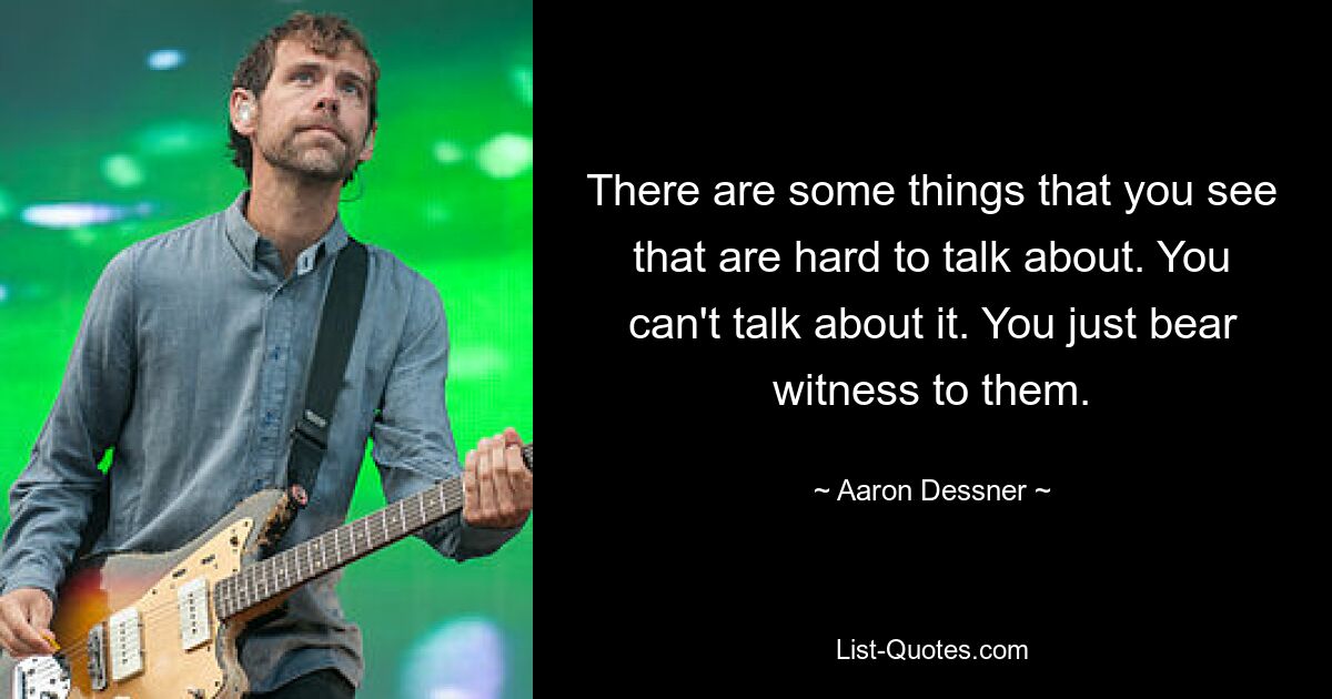 There are some things that you see that are hard to talk about. You can't talk about it. You just bear witness to them. — © Aaron Dessner