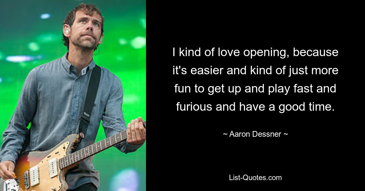 I kind of love opening, because it's easier and kind of just more fun to get up and play fast and furious and have a good time. — © Aaron Dessner