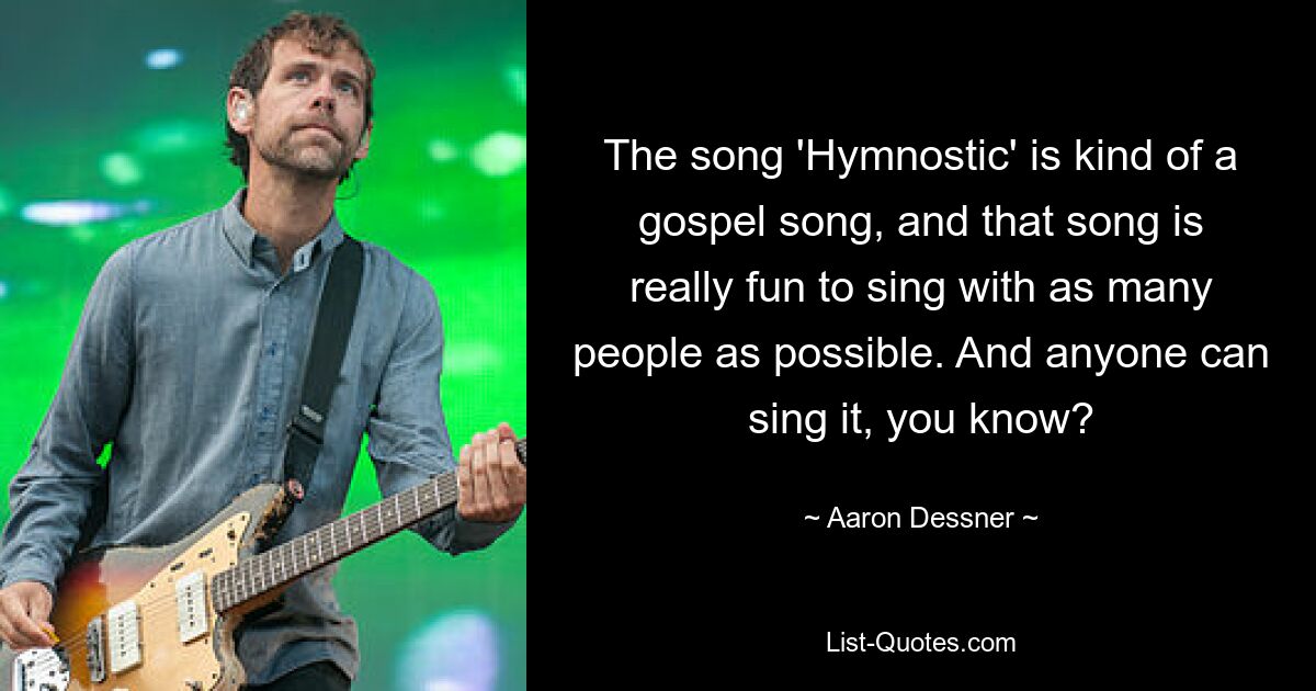 The song 'Hymnostic' is kind of a gospel song, and that song is really fun to sing with as many people as possible. And anyone can sing it, you know? — © Aaron Dessner