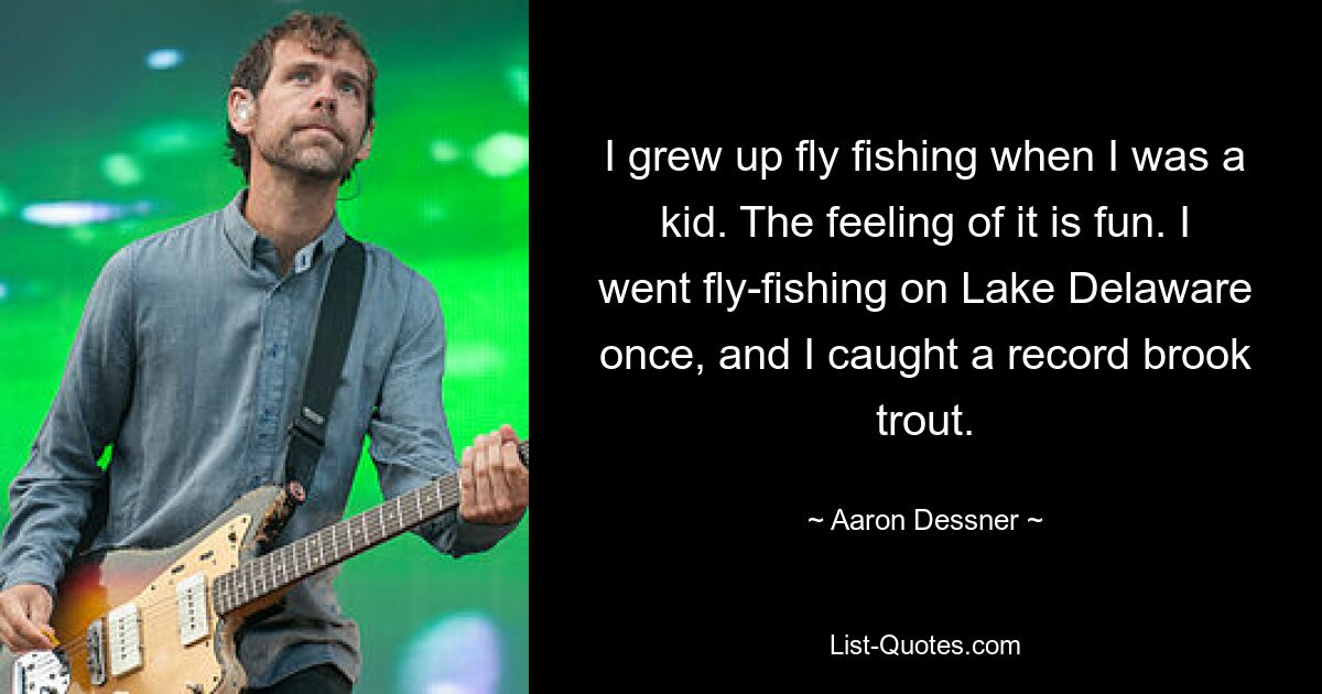 I grew up fly fishing when I was a kid. The feeling of it is fun. I went fly-fishing on Lake Delaware once, and I caught a record brook trout. — © Aaron Dessner