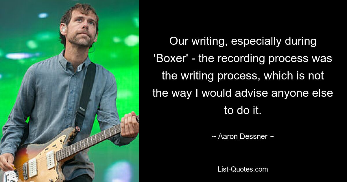 Our writing, especially during 'Boxer' - the recording process was the writing process, which is not the way I would advise anyone else to do it. — © Aaron Dessner