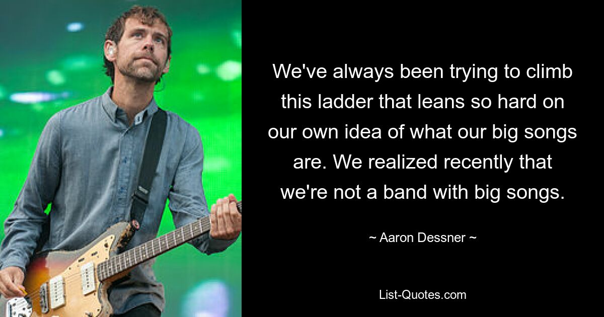 We've always been trying to climb this ladder that leans so hard on our own idea of what our big songs are. We realized recently that we're not a band with big songs. — © Aaron Dessner