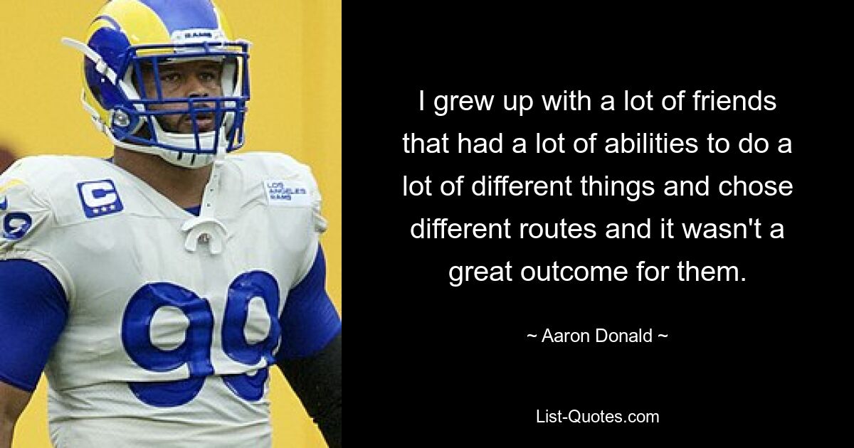 I grew up with a lot of friends that had a lot of abilities to do a lot of different things and chose different routes and it wasn't a great outcome for them. — © Aaron Donald