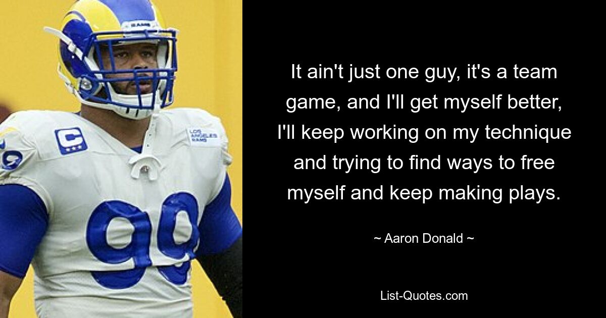 It ain't just one guy, it's a team game, and I'll get myself better, I'll keep working on my technique and trying to find ways to free myself and keep making plays. — © Aaron Donald