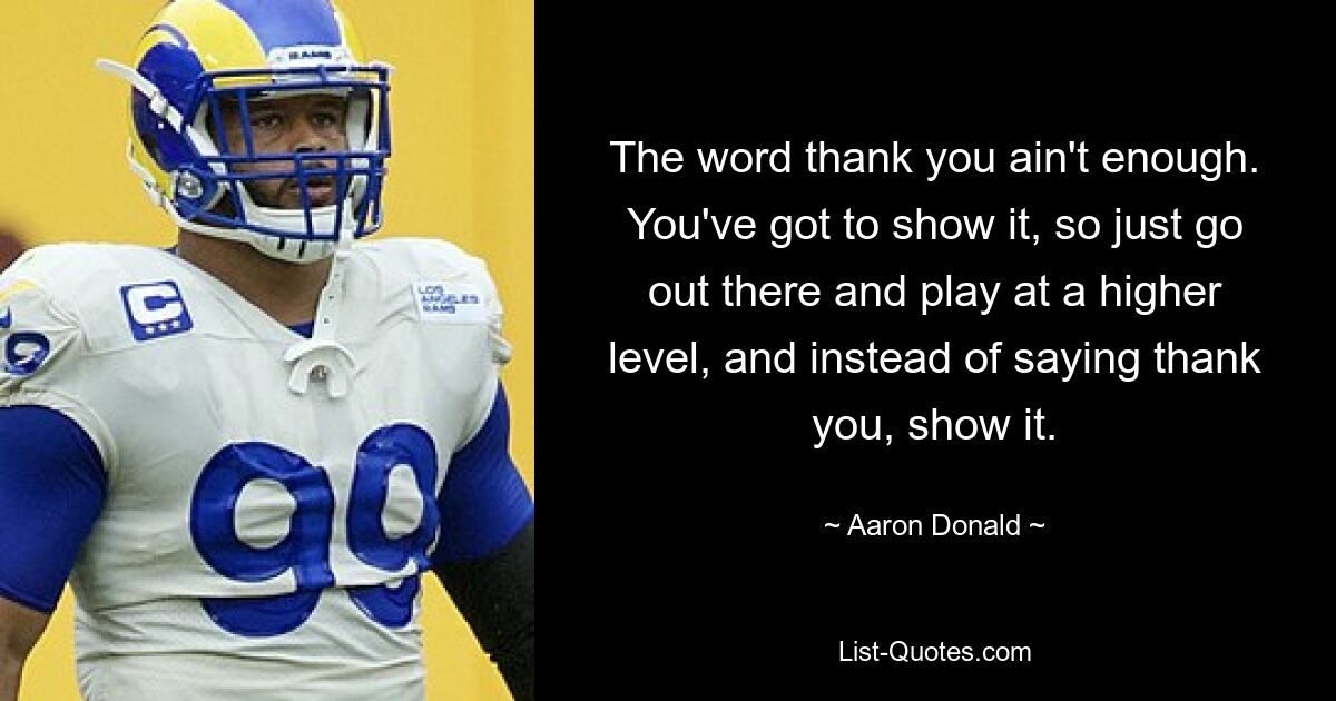 The word thank you ain't enough. You've got to show it, so just go out there and play at a higher level, and instead of saying thank you, show it. — © Aaron Donald