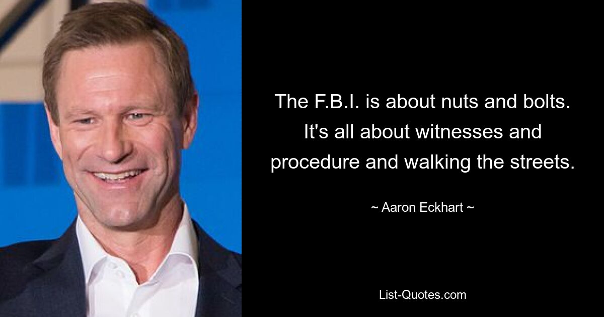 The F.B.I. is about nuts and bolts. It's all about witnesses and procedure and walking the streets. — © Aaron Eckhart