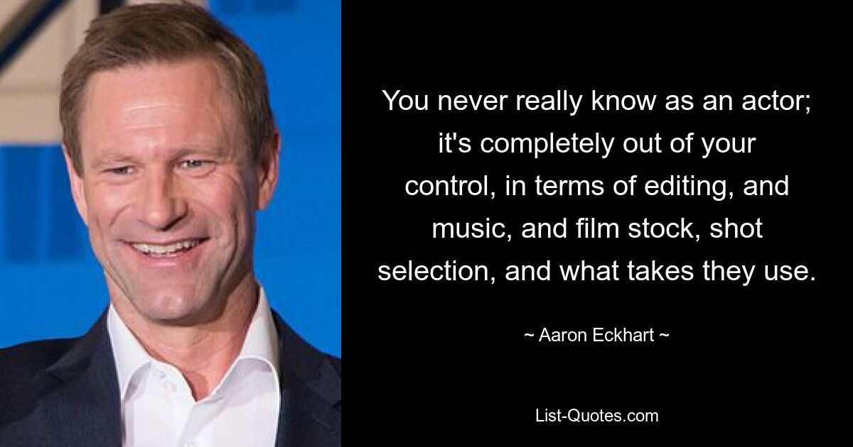 You never really know as an actor; it's completely out of your control, in terms of editing, and music, and film stock, shot selection, and what takes they use. — © Aaron Eckhart