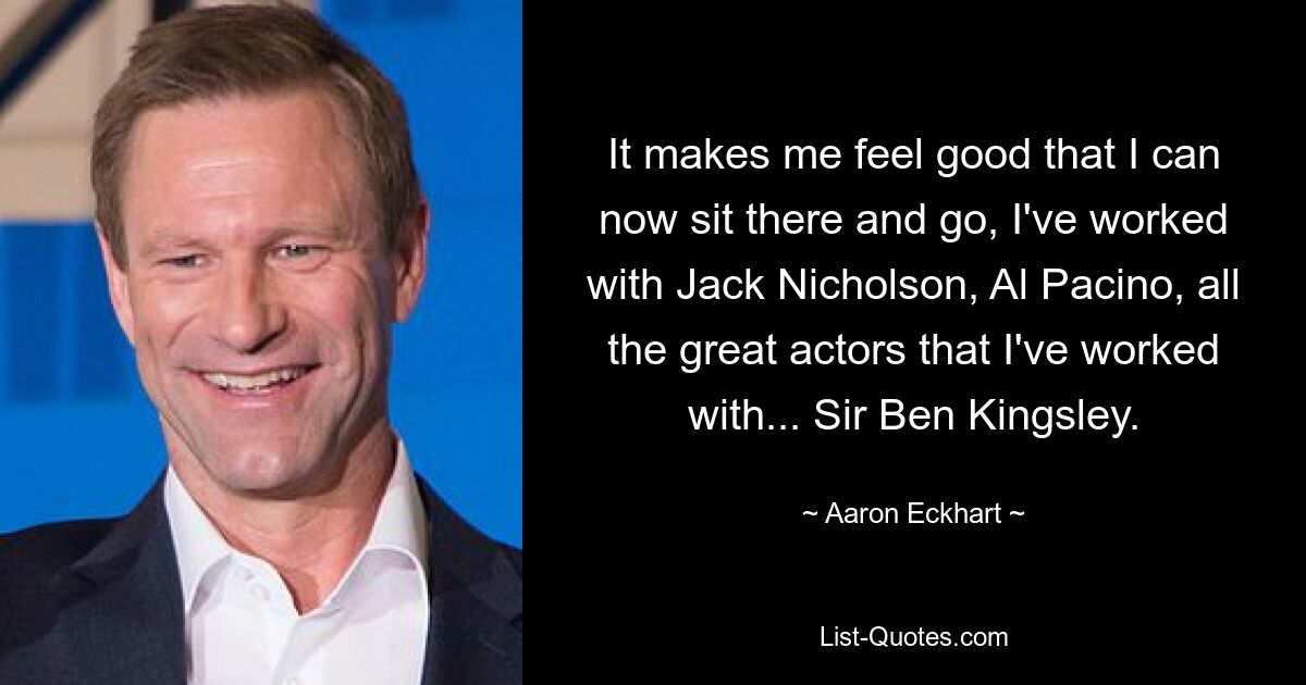 It makes me feel good that I can now sit there and go, I've worked with Jack Nicholson, Al Pacino, all the great actors that I've worked with... Sir Ben Kingsley. — © Aaron Eckhart