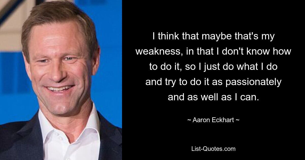 I think that maybe that's my weakness, in that I don't know how to do it, so I just do what I do and try to do it as passionately and as well as I can. — © Aaron Eckhart