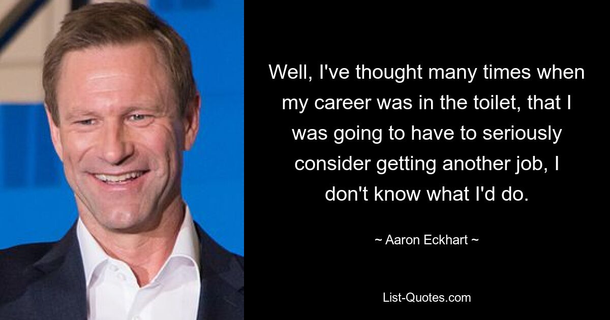 Well, I've thought many times when my career was in the toilet, that I was going to have to seriously consider getting another job, I don't know what I'd do. — © Aaron Eckhart